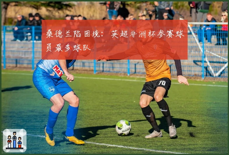 桑德兰陷困境：英超非洲杯参赛球员最多球队