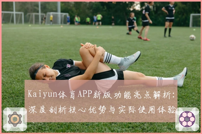 Kaiyun体育APP新版功能亮点解析：深度剖析核心优势与实际使用体验