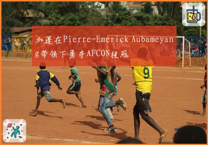 加蓬在Pierre-Emerick Aubameyang带领下勇夺AFCON桂冠
