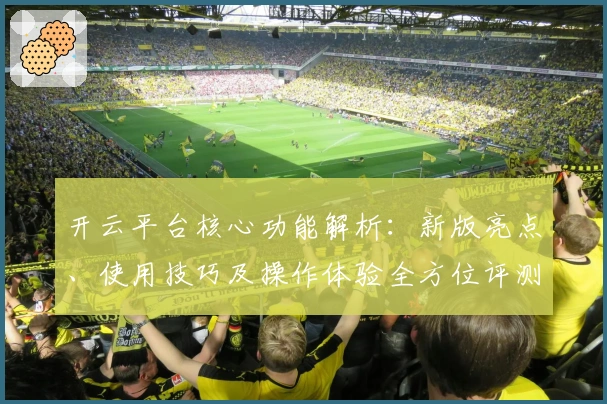 开云平台核心功能解析:新版亮点、使用技巧及操作体验全方位评测