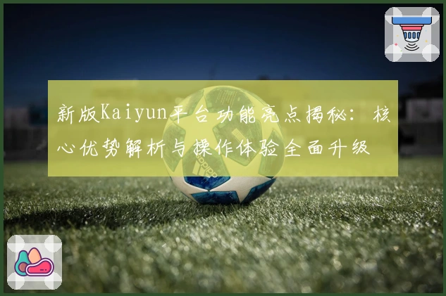 新版Kaiyun平台功能亮点揭秘：核心优势解析与操作体验全面升级