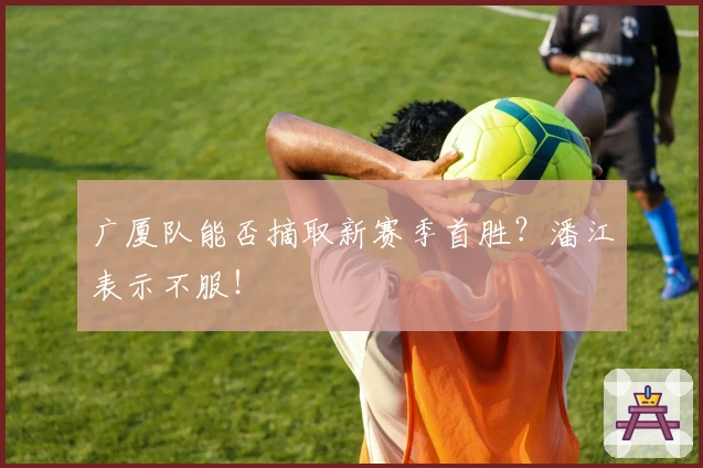 广厦队能否摘取新赛季首胜？潘江表示不服！