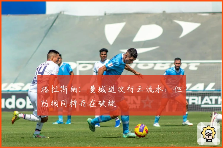 格拉斯纳：曼城进攻行云流水，但防线同样存在破绽