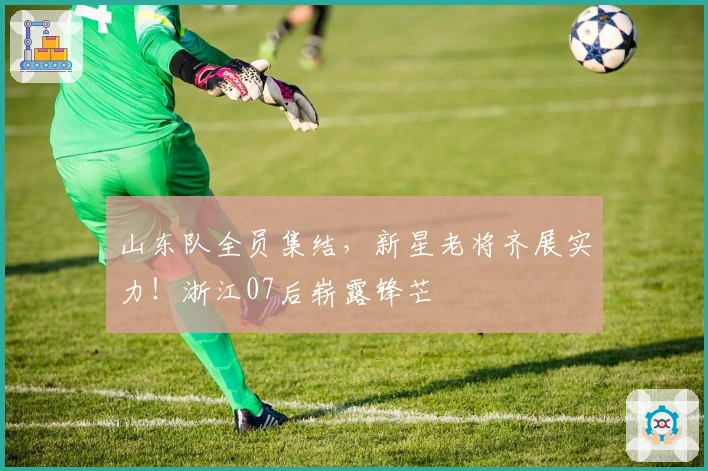 山东队全员集结，新星老将齐展实力！浙江07后崭露锋芒