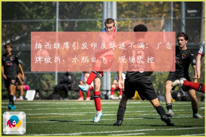 梅西缺席引发印度球迷不满：广告牌被拆，水瓶乱飞，现场失控